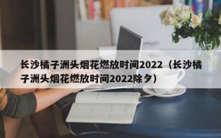 长沙橘子洲头烟花燃放时间2022（长沙橘子洲头烟花燃放时间2022除夕）