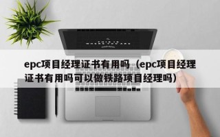 epc项目经理证书有用吗（epc项目经理证书有用吗可以做铁路项目经理吗）