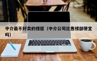 中介最不好卖的楼层（中介公司比售楼部便宜吗）