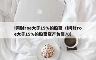 i问财roe大于15%的股票（i问财roe大于15%的股票资产负债70）