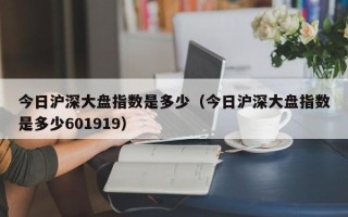 今日沪深大盘指数是多少（今日沪深大盘指数是多少601919）