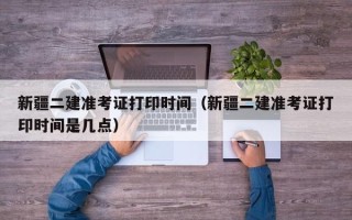 新疆二建准考证打印时间（新疆二建准考证打印时间是几点）