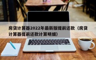 房贷计算器2022年最新版提前还款（房贷计算器提前还款计算明细）