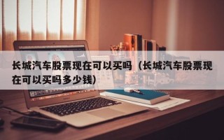 长城汽车股票现在可以买吗（长城汽车股票现在可以买吗多少钱）