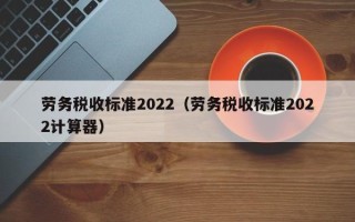 劳务税收标准2022（劳务税收标准2022计算器）