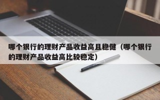 哪个银行的理财产品收益高且稳健（哪个银行的理财产品收益高比较稳定）