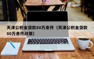 天津公积金贷款80万条件（天津公积金贷款80万条件政策）