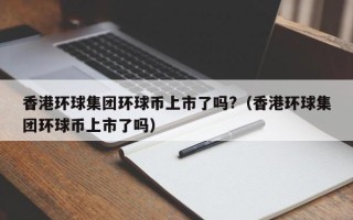 香港环球集团环球币上市了吗?（香港环球集团环球币上市了吗）