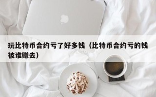 玩比特币合约亏了好多钱（比特币合约亏的钱被谁赚去）