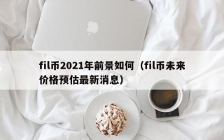 fil币2021年前景如何（fil币未来价格预估最新消息）