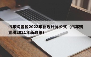 汽车购置税2022年新规计算公式（汽车购置税2021年新政策）