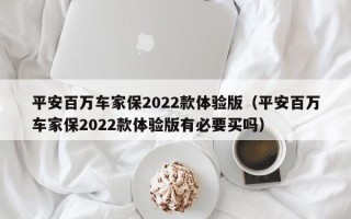 平安百万车家保2022款体验版（平安百万车家保2022款体验版有必要买吗）