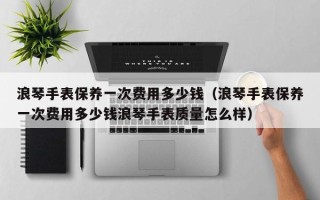 浪琴手表保养一次费用多少钱（浪琴手表保养一次费用多少钱浪琴手表质量怎么样）