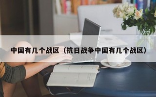 中国有几个战区（抗日战争中国有几个战区）