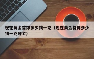 现在黄金首饰多少钱一克（现在黄金首饰多少钱一克纯金）