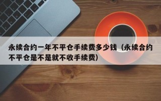 永续合约一年不平仓手续费多少钱（永续合约不平仓是不是就不收手续费）