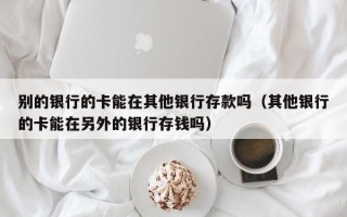 别的银行的卡能在其他银行存款吗（其他银行的卡能在另外的银行存钱吗）