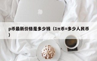 p币最新价格是多少钱（1π币=多少人民币）