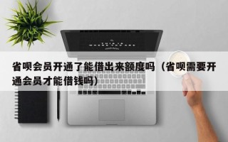 省呗会员开通了能借出来额度吗（省呗需要开通会员才能借钱吗）