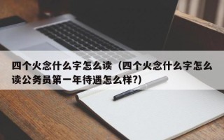 四个火念什么字怎么读（四个火念什么字怎么读公务员第一年待遇怎么样?）