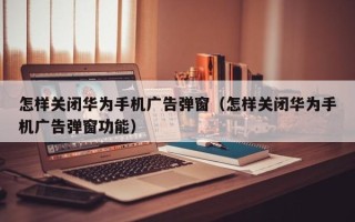 怎样关闭华为手机广告弹窗（怎样关闭华为手机广告弹窗功能）