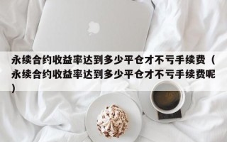 永续合约收益率达到多少平仓才不亏手续费（永续合约收益率达到多少平仓才不亏手续费呢）