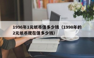 1996年1元纸币值多少钱（1990年的2元纸币现在值多少钱）