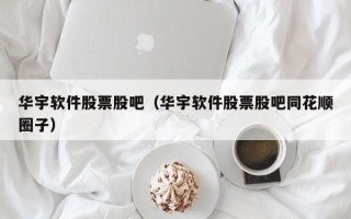 华宇软件股票股吧（华宇软件股票股吧同花顺圈子）