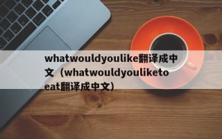 whatwouldyoulike翻译成中文（whatwouldyouliketoeat翻译成中文）