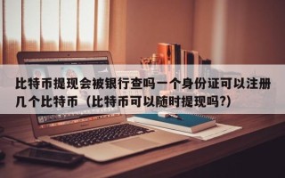 比特币提现会被银行查吗一个身份证可以注册几个比特币（比特币可以随时提现吗?）