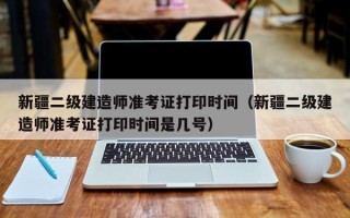 新疆二级建造师准考证打印时间（新疆二级建造师准考证打印时间是几号）