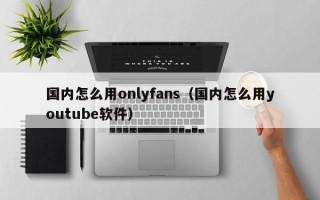 国内怎么用onlyfans（国内怎么用youtube软件）