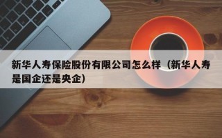 新华人寿保险股份有限公司怎么样（新华人寿是国企还是央企）