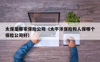 太保是哪家保险公司（太平洋保险和人保哪个保险公司好）