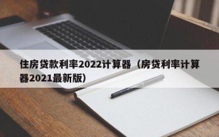 住房贷款利率2022计算器（房贷利率计算器2021最新版）