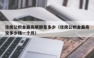 住房公积金最高限额是多少（住房公积金最高交多少钱一个月）