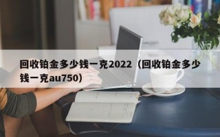 回收铂金多少钱一克2022（回收铂金多少钱一克au750）