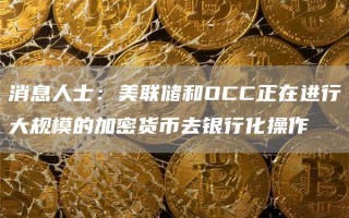 消息人士：美联储和OCC正在进行大规模的加密货币去银行化操作