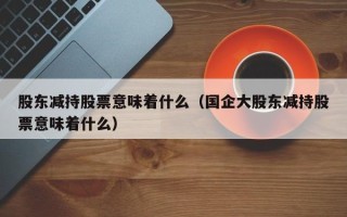 股东减持股票意味着什么（国企大股东减持股票意味着什么）