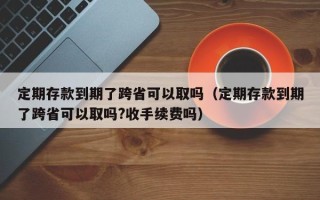 定期存款到期了跨省可以取吗（定期存款到期了跨省可以取吗?收手续费吗）