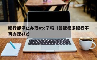 银行都停止办理etc了吗（最近很多银行不再办理etc）