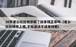 30岁老公玩比特币输了好多钱正常吗（老公玩比特币上瘾,不知道该不该支持他）