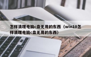 怎样清理电脑c盘无用的东西（win10怎样清理电脑c盘无用的东西）