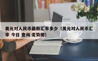 美元对人民币最新汇率多少（美元对人民币汇率 今日 查询 走势图）