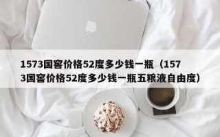 1573国窖价格52度多少钱一瓶（1573国窖价格52度多少钱一瓶五粮液自由度）