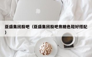 亚盛集团股吧（亚盛集团股吧焦糖色鞋好搭配）