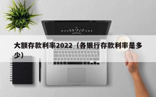 大额存款利率2022（各银行存款利率是多少）