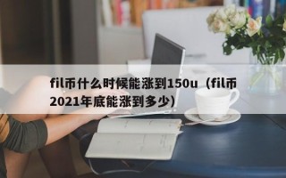 fil币什么时候能涨到150u（fil币2021年底能涨到多少）