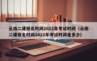 云南二建报名时间2022年考试时间（云南二建报名时间2022年考试时间是多少）