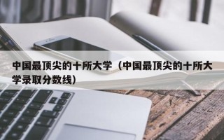 中国最顶尖的十所大学（中国最顶尖的十所大学录取分数线）